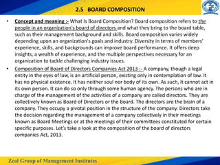 Zeal Group of Management Institutes
2.5 BOARD COMPOSITION
• Concept and meaning :- What Is Board Composition? Board composition refers to the
people in an organization's board of directors and what they bring to the board table,
such as their management background and skills. Board composition varies widely
depending upon an organization's goals and industry. Diversity in terms of members’
experience, skills, and backgrounds can improve board performance. It offers deep
insights, a wealth of experience, and the multiple perspectives necessary for an
organization to tackle challenging industry issues.
• Composition of Board of Directors Companies Act 2013 :- A company, though a legal
entity in the eyes of law, is an artificial person, existing only in contemplation of law. It
has no physical existence. It has neither soul nor body of its own. As such, it cannot act in
its own person. It can do so only through some human agency. The persons who are in
charge of the management of the activities of a company are called directors. They are
collectively known as Board of Directors or the Board. The directors are the brain of a
company. They occupy a pivotal position in the structure of the company. Directors take
the decision regarding the management of a company collectively in their meetings
known as Board Meetings or at the meetings of their committees constituted for certain
specific purposes. Let’s take a look at the composition of the board of directors
companies Act, 2013.
 