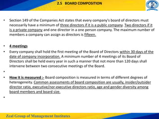 Zeal Group of Management Institutes
2.5 BOARD COMPOSITION
• Section 149 of the Companies Act states that every company's board of directors must
necessarily have a minimum of three directors if it is a public company. Two directors if it
is a private company and one director in a one person company. The maximum number of
members a company can assign as directors is fifteen.
• 4 meetings
• Every company shall hold the first meeting of the Board of Directors within 30 days of the
date of company incorporation. A minimum number of 4 meetings of its Board of
Directors shall be held every year in such a manner that not more than 120 days shall
intervene between two consecutive meetings of the Board.
•
• How it is measured :- Board composition is measured in terms of different degrees of
heterogeneity. Common assessments of board composition are usually, insider/outsider
director ratio, executive/nor-executive directors ratio, age and gender diversity among
board members and board size.
•
 