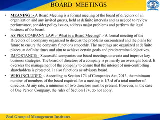 Zeal Group of Management Institutes
BOARD MEETINGS
• MEANING :- A Board Meeting is a formal meeting of the board of directors of an
organization and any invited guests, held at definite intervals and as needed to review
performance, consider policy issues, address major problems and perform the legal
business of the board.
• AS PER COMPANY LAW :- What is a Board Meeting? :- A formal meeting of the
Directors of a company organized to discuss the problems encountered and the plans for
future to ensure the company functions smoothly. The meetings are organized at definite
places, at definite times and aim to achieve certain goals and predetermined objectives.
• IMPORTANCE: - Successful companies use board meetings to create and improve key
business strategies. The board of directors of a company is primarily an oversight board. It
oversees the management of the company to ensure that the interest of non-controlling
shareholders is protected. It also functions as advisory board.
• WHO INCLUDED :- According to Section 174 of Companies Act, 2013, the minimum
number of members of the board required for a meeting is 1/3rd of a total number of
directors. At any rate, a minimum of two directors must be present. However, in the case
of One Person Company, the rules of Section 174, do not apply.
 
