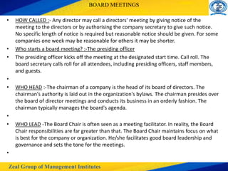 Zeal Group of Management Institutes
BOARD MEETINGS
• HOW CALLED :- Any director may call a directors' meeting by giving notice of the
meeting to the directors or by authorising the company secretary to give such notice.
No specific length of notice is required but reasonable notice should be given. For some
companies one week may be reasonable for others it may be shorter.
• Who starts a board meeting? :-The presiding officer
• The presiding officer kicks off the meeting at the designated start time. Call roll. The
board secretary calls roll for all attendees, including presiding officers, staff members,
and guests.
•
• WHO HEAD :-The chairman of a company is the head of its board of directors. The
chairman's authority is laid out in the organization's bylaws. The chairman presides over
the board of director meetings and conducts its business in an orderly fashion. The
chairman typically manages the board's agenda.
•
• WHO LEAD -The Board Chair is often seen as a meeting facilitator. In reality, the Board
Chair responsibilities are far greater than that. The Board Chair maintains focus on what
is best for the company or organization. He/she facilitates good board leadership and
governance and sets the tone for the meetings.
•
 