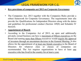 Zeal Group of Management Institutes
LEGAL FRAMEWORK FOR C.G.
• Key provisions of companies act 2013 on Corporate Governance
• The Companies Act, 2013 together with the Companies Rules provide a
robust framework for Corporate Governance. The requirements inter alia
provide for: Qualifications for Independent Directors along with the duties
and guidelines for professional conduct (Section 149(8) and Schedule IV
thereof).
• Appointment of Board:
• According to the Companies Act of 2013, an open and additionally
privately owned business can have a maximum of fifteen executives on the
Board and naming more than fifteen executives would require the approval
of investors through an uncommon decision in the General Meeting. It also
allows for the appointment of at least one female executive to the Board of
Directors for whatever class or classes of companies are
recommended. The Act requires organizations to have at least one
executive who has lived in the country for at least a year.
 