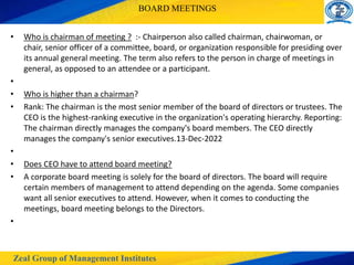 Zeal Group of Management Institutes
BOARD MEETINGS
• Who is chairman of meeting ? :- Chairperson also called chairman, chairwoman, or
chair, senior officer of a committee, board, or organization responsible for presiding over
its annual general meeting. The term also refers to the person in charge of meetings in
general, as opposed to an attendee or a participant.
•
• Who is higher than a chairman?
• Rank: The chairman is the most senior member of the board of directors or trustees. The
CEO is the highest-ranking executive in the organization's operating hierarchy. Reporting:
The chairman directly manages the company's board members. The CEO directly
manages the company's senior executives.13-Dec-2022
•
• Does CEO have to attend board meeting?
• A corporate board meeting is solely for the board of directors. The board will require
certain members of management to attend depending on the agenda. Some companies
want all senior executives to attend. However, when it comes to conducting the
meetings, board meeting belongs to the Directors.
•
 