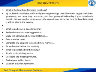 Zeal Group of Management Institutes
BOARD MEETINGS
• What is the best time for board meetings?
• By far, board candidates prefer early morning meetings that allow them to give their time
generously; to a cause they care about, and then get on with their day. If your board can't
meet in the morning for some reason, the second most attractive time for boards to meet
is at 6 or later in the evening.
•
• What to do before a board meeting?
• Review bylaws and meeting protocol. ...
• Study the agenda and meeting materials. ...
• Take attentive notes. ...
• Complete any assigned tasks in a timely manner. ...
• Be well rested before the meeting.
• What to do after a board meeting?
• Send a post-meeting survey.
• Distribute the meeting minutes.
• Review your action items.
• Establish a leadership debrief.
 