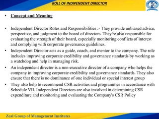 Zeal Group of Management Institutes
ROLL OF INDIPENDENT DIRECTOR
• Concept and Meaning
• Independent Director Roles and Responsibilities :- They provide unbiased advice,
perspective, and judgment to the board of directors. They're also responsible for
evaluating the strength of their board, especially monitoring conflicts of interest
and complying with corporate governance guidelines.
• Independent Director acts as a guide, coach, and mentor to the company. The role
includes improving corporate credibility and governance standards by working as
a watchdog and help in managing risk.
• An independent director is a non-executive director of a company who helps the
company in improving corporate credibility and governance standards. They also
ensure that there is no dominance of one individual or special interest group
• They also help to recommend CSR activities and programmes in accordance with
Schedule VII. Independent Directors are also involved in determining CSR
expenditure and monitoring and evaluating the Company's CSR Policy
 