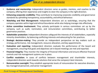 Zeal Group of Management Institutes
Role of an independent director
• Guidance and mentorship: Independent directors serve as guides, mentors, and coaches to the
company, offering their experience and insights to steer the company in the right direction.
• Enhancing corporate credibility: They contribute to improving corporate credibility and governance
standards by upholding transparency, accountability, and ethical behaviour.
• Watchdog and Risk Management: Independent directors act as watchdogs, ensuring that the
company operates within legal and ethical boundaries while also helping manage risks effectively.
• Active committee involvement: They actively participate in various committees set up by the
company, such as audit, nomination, and remuneration committees, contributing to better
governance practices.
• Stakeholder protection: Independent directors safeguard the interests of all stakeholders, especially
minority shareholders, by balancing conflicting interests and advocating for fair practices.
• Strategic decision-making: They provide an independent perspective on key matters such as
strategy, performance, risk management, resource allocation, and key appointments.
• Evaluation and reporting: Independent directors evaluate the performance of the board and
management, ensuring that goals and objectives set in board meetings are met and reported.
• Financial integrity: They monitor the integrity of financial information and ensure effective financial
controls and risk management systems are in place.
• Conflict resolution: In cases of conflicts between management and shareholder interests,
independent directors work towards solutions that serve the company’s best interests.
• Remuneration oversight: They establish appropriate levels of remuneration for executive directors,
key managerial personnel, and senior management
 