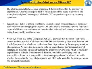 Zeal Group of Management Institutes
Separation of roles of chair person MD and CEO
• The chairman and chief executive officer are different roles within the company or
organization. Chairman's responsibilities revolve around the board of directors and
strategic oversight of the company, while the CEO supervises day-to-day company
operations.
• Separation of duties is critical to effective internal control because it reduces the risk of
both erroneous and inappropriate actions. All units should attempt to separate functional
responsibilities to ensure that errors, intentional or unintentional, cannot be made without
being discovered by another person.
• Notably, Section 203 of the Companies Act, 2013 provides that the same --individual
cannot hold the position of chairperson and CEO simultaneously. However, Section 203
is a default provision which can be deviated from, if permitted by the company's articles
of association. As such, the focus ought to be on strengthening the ‘independence’ of
independent directors, instead of tackling the chairperson-CEO split, which is relatively
unproblematic in India. Consistent with Section 203 and its underlying spirit of
shareholders’ democracy, shareholders of each company should be allowed to decide
whether they prefer the roles of chairperson and CEO to be vested in the same person or
two different individuals.
 