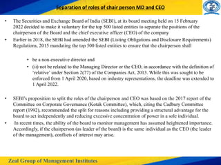 Zeal Group of Management Institutes
Separation of roles of chair person MD and CEO
• The Securities and Exchange Board of India (SEBI), at its board meeting held on 15 February
2022 decided to make it voluntary for the top 500 listed entities to separate the positions of the
chairperson of the Board and the chief executive officer (CEO) of the company
• Earlier in 2018, the SEBI had amended the SEBI (Listing Obligations and Disclosure Requirements)
Regulations, 2015 mandating the top 500 listed entities to ensure that the chairperson shall
• be a non-executive director and
• (ii) not be related to the Managing Director or the CEO, in accordance with the definition of
‘relative’ under Section 2(77) of the Companies Act, 2013. While this was sought to be
enforced from 1 April 2020, based on industry representations, the deadline was extended to
1 April 2022.
• SEBI’s proposition to split the roles of the chairperson and CEO was based on the 2017 report of the
Committee on Corporate Governance (Kotak Committee), which, citing the Cadbury Committee
report (1992), recommended the split for reasons including providing a structural advantage for the
board to act independently and reducing excessive concentration of power in a sole individual.
• In recent times, the ability of the board to monitor management has assumed heightened importance.
Accordingly, if the chairperson (as leader of the board) is the same individual as the CEO (the leader
of the management), conflicts of interest may arise.
 