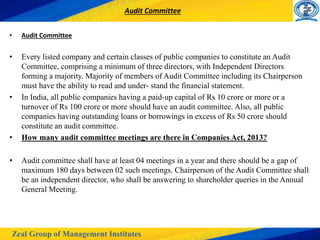 Zeal Group of Management Institutes
Audit Committee
• Audit Committee
• Every listed company and certain classes of public companies to constitute an Audit
Committee, comprising a minimum of three directors, with Independent Directors
forming a majority. Majority of members of Audit Committee including its Chairperson
must have the ability to read and under- stand the financial statement.
• In India, all public companies having a paid-up capital of Rs 10 crore or more or a
turnover of Rs 100 crore or more should have an audit committee. Also, all public
companies having outstanding loans or borrowings in excess of Rs 50 crore should
constitute an audit committee.
• How many audit committee meetings are there in Companies Act, 2013?
• Audit committee shall have at least 04 meetings in a year and there should be a gap of
maximum 180 days between 02 such meetings. Chairperson of the Audit Committee shall
be an independent director, who shall be answering to shareholder queries in the Annual
General Meeting.
 