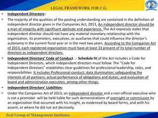 Zeal Group of Management Institutes
LEGAL FRAMEWORK FOR C.G.
• Independent Directors:
• The majority of the qualities of the posting understanding are contained in the definition of
independent director given in the Companies Act, 2013. An independent director should be
a man of integrity with significant aptitude and experience. The Act expressly states that
independent director should not have any material monetary relationship with the
organization, its promoters, executives, or auxiliaries that could influence the director’s
autonomy in the current fiscal year or in the next two years. According to the Companies Act
of 2013, each registered organization must have at least 33 present of its total number of
directors as independent directors.
• Independent Directors’ Code of Conduct :- Schedule IV of the Act includes a Code for
Independent Directors, which independent directors must follow. The “Code for
Independent Directors” establishes clear guidelines for professional leadership, roles, and
responsibilities. It includes Professional conduct; data illumination; safeguarding the
interests of all partners; actual performance of obligations and duties; and evaluation of
board and administration execution, among other things.
• Independent Directors’ Liabilities-
• Under the Companies Act of 2013, an independent director and a non-official executive who
is not a promoter will be held liable for such demonstrations of oversight or commission by
an organization that occurred with his insight, as evidenced by board forms, and with his
assent, or where he did not act decisively.
 