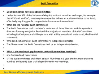 Zeal Group of Management Institutes
Audit Committee
• Do all companies have an audit committee?
• Under Section 301 of the Sarbanes-Oxley Act, national securities exchanges, for example
the NYSE and NASDAQ, must require companies to have an audit committee to be listed,
effectively requiring public companies to have an audit committee.
• What are the rules for audit committee?
• The Audit Committee shall consist of a minimum of three directors with independent
directors forming a majority: Provided that majority of members of Audit Committee
including its Chairperson shall be persons with ability to read and understand, the financial
statement.
• Who can be chairman of audit committee? :-independent director
• The Chairman of the Audit Committee shall be an independent director.
•
• What is the maximum gap between two audit committee meetings?
• one hundred and twenty days
• (a)The audit committee shall meet at least four times in a year and not more than one
hundred and twenty days shall elapse between two meetings.
•
•
 