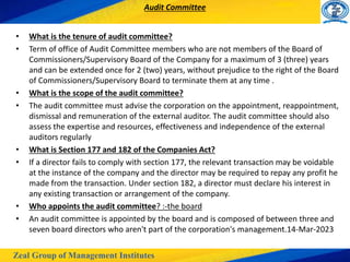 Zeal Group of Management Institutes
Audit Committee
• What is the tenure of audit committee?
• Term of office of Audit Committee members who are not members of the Board of
Commissioners/Supervisory Board of the Company for a maximum of 3 (three) years
and can be extended once for 2 (two) years, without prejudice to the right of the Board
of Commissioners/Supervisory Board to terminate them at any time .
• What is the scope of the audit committee?
• The audit committee must advise the corporation on the appointment, reappointment,
dismissal and remuneration of the external auditor. The audit committee should also
assess the expertise and resources, effectiveness and independence of the external
auditors regularly
• What is Section 177 and 182 of the Companies Act?
• If a director fails to comply with section 177, the relevant transaction may be voidable
at the instance of the company and the director may be required to repay any profit he
made from the transaction. Under section 182, a director must declare his interest in
any existing transaction or arrangement of the company.
• Who appoints the audit committee? :-the board
• An audit committee is appointed by the board and is composed of between three and
seven board directors who aren't part of the corporation's management.14-Mar-2023
 