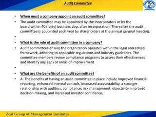 Zeal Group of Management Institutes
Audit Committee
• When must a company appoint an audit committee?
• The audit committee may be appointed by the incorporators or by the
board within 40 (forty) business days after incorporation. Thereafter the audit
committee is appointed each year by shareholders at the annual general meeting.
•
• What is the role of audit committee in a company?
• Audit committees ensure the organization operates within the legal and ethical
framework, adhering to applicable regulations and industry guidelines. The
committee members review compliance programs to assess their effectiveness
and identify any gaps or areas of improvement
•
• What are the benefits of an audit committee?
• A: The benefits of having an audit committee in place include improved financial
reporting, enhanced internal controls, increased accountability, a stronger
relationship with auditors, compliance, risk management, objectivity, improved
decision-making, and increased investor confidence.
 