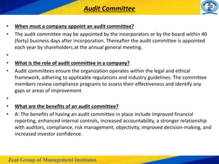 Zeal Group of Management Institutes
Audit Committee
• When must a company appoint an audit committee?
• The audit committee may be appointed by the incorporators or by the board within 40
(forty) business days after incorporation. Thereafter the audit committee is appointed
each year by shareholders at the annual general meeting.
•
• What is the role of audit committee in a company?
• Audit committees ensure the organization operates within the legal and ethical
framework, adhering to applicable regulations and industry guidelines. The committee
members review compliance programs to assess their effectiveness and identify any
gaps or areas of improvement
•
• What are the benefits of an audit committee?
• A: The benefits of having an audit committee in place include improved financial
reporting, enhanced internal controls, increased accountability, a stronger relationship
with auditors, compliance, risk management, objectivity, improved decision-making, and
increased investor confidence.
 