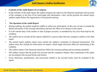 Zeal Group of Management Institutes
Audit Reports / Auditor Qualification
• Contents of the Audit Report of a Company
• In the contents of the audit report, the auditor prepares the report on the financial statements and accounts
of the company to the best of his knowledge and information. Later, he/she presents the annual report
auditors report before the organization in the general meeting.
•
• The Specimen of the Audit Report
• During auditing, the auditor might be unable to collect any information. In this case, he has to include the
details and nature of the missing information and also the effect of its absence in the report.
• It is the solemn duty of the auditor to state if proper accounts, as mandated by law, have been kept by the
company.
• The auditor has to include all the reports audited by a person other than the company's auditor in his final
report.
• The annual report auditors report must contain the auditors' comments on financial transactions. The
auditor must also include his observation on matters which might adversely affect the functioning of the
company.
• The auditor opines if the financial statements follow the existing auditing and accounting standards.
• The auditor ensures that the profit loss account and the company's balance sheet mentioned in the report
are according to the account books and returns.
• Every deficiency, qualification, and reservation related to the account books must be included in the
report.
 