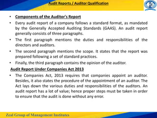 Zeal Group of Management Institutes
Audit Reports / Auditor Qualification
• Components of the Auditor's Report
• Every audit report of a company follows a standard format, as mandated
by the Generally Accepted Auditing Standards (GAAS). An audit report
generally consists of three paragraphs.
• The first paragraph mentions the duties and responsibilities of the
directors and auditors.
• The second paragraph mentions the scope. It states that the report was
prepared following a set of standard practices.
• Finally, the third paragraph contains the opinion of the auditor.
Audit Report Under Companies Act 2013
• The Companies Act, 2013 requires that companies appoint an auditor.
Besides, it also states the procedure of the appointment of an auditor. The
Act lays down the various duties and responsibilities of the auditors. An
audit report has a lot of value; hence proper steps must be taken in order
to ensure that the audit is done without any error.
 