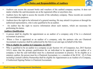 Zeal Group of Management Institutes
The Duties and Responsibilities of Auditors
• Auditors can access the account books and vouchers of the audited company anytime. It does not
matter whether the said documents are at the registered office or anywhere else.
• Auditors have the right to access the records of the subsidiary company. These records are essential
for consolidation purposes.
• Auditors have the right to be informed of a general meeting. He may attend it in person or through his
authorized representative, who is also qualified to be an auditor.
• An auditor has the right to receive information about such matters, which are necessary for
performing his duties.
Auditors Qualification
• A person shall be eligible for appointment as an auditor of a company only if he is a chartered
accountant in practice.
• Where a firm is appointed as an auditor of a company, only the partners who are Chartered
Accountants in practice shall be authorized by the firm to act and sign on behalf of the firm.
• Who is eligible for auditor in Companies Act 2013?
• Who is qualified to be an auditor in a company as per Section 141 of Companies Act, 2013 Section
141(1) states that the primary qualification for an individual to be appointed as an auditor of a
company is that the said individual must be a chartered accountant in practice. To be eligible as a
statutory auditor, the person must be a Chartered Accountant, i.e. a member of the ICAI (2) A Firm
including Limited Liability Partnership shall be eligible for Appointment as an Auditor of a Company,
if Authorized Signing Partner is Chartered Accountant.
•
 