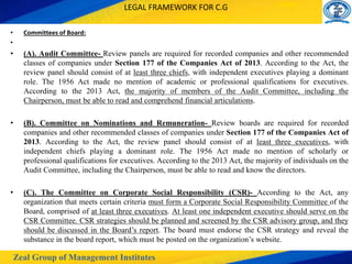Zeal Group of Management Institutes
LEGAL FRAMEWORK FOR C.G
• Committees of Board:
•
• (A). Audit Committee- Review panels are required for recorded companies and other recommended
classes of companies under Section 177 of the Companies Act of 2013. According to the Act, the
review panel should consist of at least three chiefs, with independent executives playing a dominant
role. The 1956 Act made no mention of academic or professional qualifications for executives.
According to the 2013 Act, the majority of members of the Audit Committee, including the
Chairperson, must be able to read and comprehend financial articulations.
• (B). Committee on Nominations and Remuneration- Review boards are required for recorded
companies and other recommended classes of companies under Section 177 of the Companies Act of
2013. According to the Act, the review panel should consist of at least three executives, with
independent chiefs playing a dominant role. The 1956 Act made no mention of scholarly or
professional qualifications for executives. According to the 2013 Act, the majority of individuals on the
Audit Committee, including the Chairperson, must be able to read and know the directors.
• (C). The Committee on Corporate Social Responsibility (CSR)- According to the Act, any
organization that meets certain criteria must form a Corporate Social Responsibility Committee of the
Board, comprised of at least three executives. At least one independent executive should serve on the
CSR Committee. CSR strategies should be planned and screened by the CSR advisory group, and they
should be discussed in the Board’s report. The board must endorse the CSR strategy and reveal the
substance in the board report, which must be posted on the organization’s website.
 