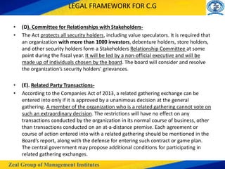 Zeal Group of Management Institutes
LEGAL FRAMEWORK FOR C.G
• (D). Committee for Relationships with Stakeholders-
• The Act protects all security holders, including value speculators. It is required that
an organization with more than 1000 investors, debenture holders, store holders,
and other security holders form a Stakeholders Relationship Committee at some
point during the fiscal year. It will be led by a non-official executive and will be
made up of individuals chosen by the board. The board will consider and resolve
the organization’s security holders’ grievances.
• (E). Related Party Transactions-
• According to the Companies Act of 2013, a related gathering exchange can be
entered into only if it is approved by a unanimous decision at the general
gathering. A member of the organization who is a related gathering cannot vote on
such an extraordinary decision. The restrictions will have no effect on any
transactions conducted by the organization in its normal course of business, other
than transactions conducted on an at-a-distance premise. Each agreement or
course of action entered into with a related gathering should be mentioned in the
Board’s report, along with the defense for entering such contract or game plan.
The central government may propose additional conditions for participating in
related gathering exchanges.
 