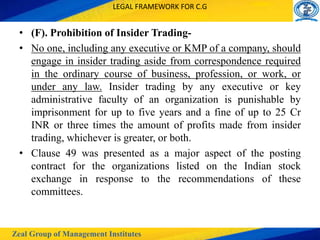 Zeal Group of Management Institutes
LEGAL FRAMEWORK FOR C.G
• (F). Prohibition of Insider Trading-
• No one, including any executive or KMP of a company, should
engage in insider trading aside from correspondence required
in the ordinary course of business, profession, or work, or
under any law. Insider trading by any executive or key
administrative faculty of an organization is punishable by
imprisonment for up to five years and a fine of up to 25 Cr
INR or three times the amount of profits made from insider
trading, whichever is greater, or both.
• Clause 49 was presented as a major aspect of the posting
contract for the organizations listed on the Indian stock
exchange in response to the recommendations of these
committees.
 