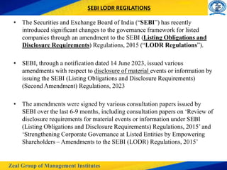Zeal Group of Management Institutes
SEBI LODR REGILATIONS
• The Securities and Exchange Board of India (“SEBI”) has recently
introduced significant changes to the governance framework for listed
companies through an amendment to the SEBI (Listing Obligations and
Disclosure Requirements) Regulations, 2015 (“LODR Regulations”).
• SEBI, through a notification dated 14 June 2023, issued various
amendments with respect to disclosure of material events or information by
issuing the SEBI (Listing Obligations and Disclosure Requirements)
(Second Amendment) Regulations, 2023
• The amendments were signed by various consultation papers issued by
SEBI over the last 6-9 months, including consultation papers on ‘Review of
disclosure requirements for material events or information under SEBI
(Listing Obligations and Disclosure Requirements) Regulations, 2015’ and
‘Strengthening Corporate Governance at Listed Entities by Empowering
Shareholders – Amendments to the SEBI (LODR) Regulations, 2015’
 