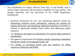 Zeal Group of Management Institutes
SEBI LODR REGILATIONS
• The amendments are largely effective from July 14 and broadly seek to
enforce higher disclosure and governance standards for listed entities. The
changes materially alter key provisions of the LODR Regulations,
including the:
– disclosure framework, by inter alia introducing objective criteria for
determining material events/ information, reducing the timeline for
making disclosures and mandating additional disclosures (including in
relation to agreements binding listed entities and addressing market
rumours),
– (ii) disclosure and approval requirements for special rights granted to
shareholders,
– (iii) approval requirements for business transfer agreements undertaken
outside the scheme of arrangement route, and
– (iv) validity of permanent board seats and timelines for filling
vacancies of directors and KMPs.
•
 