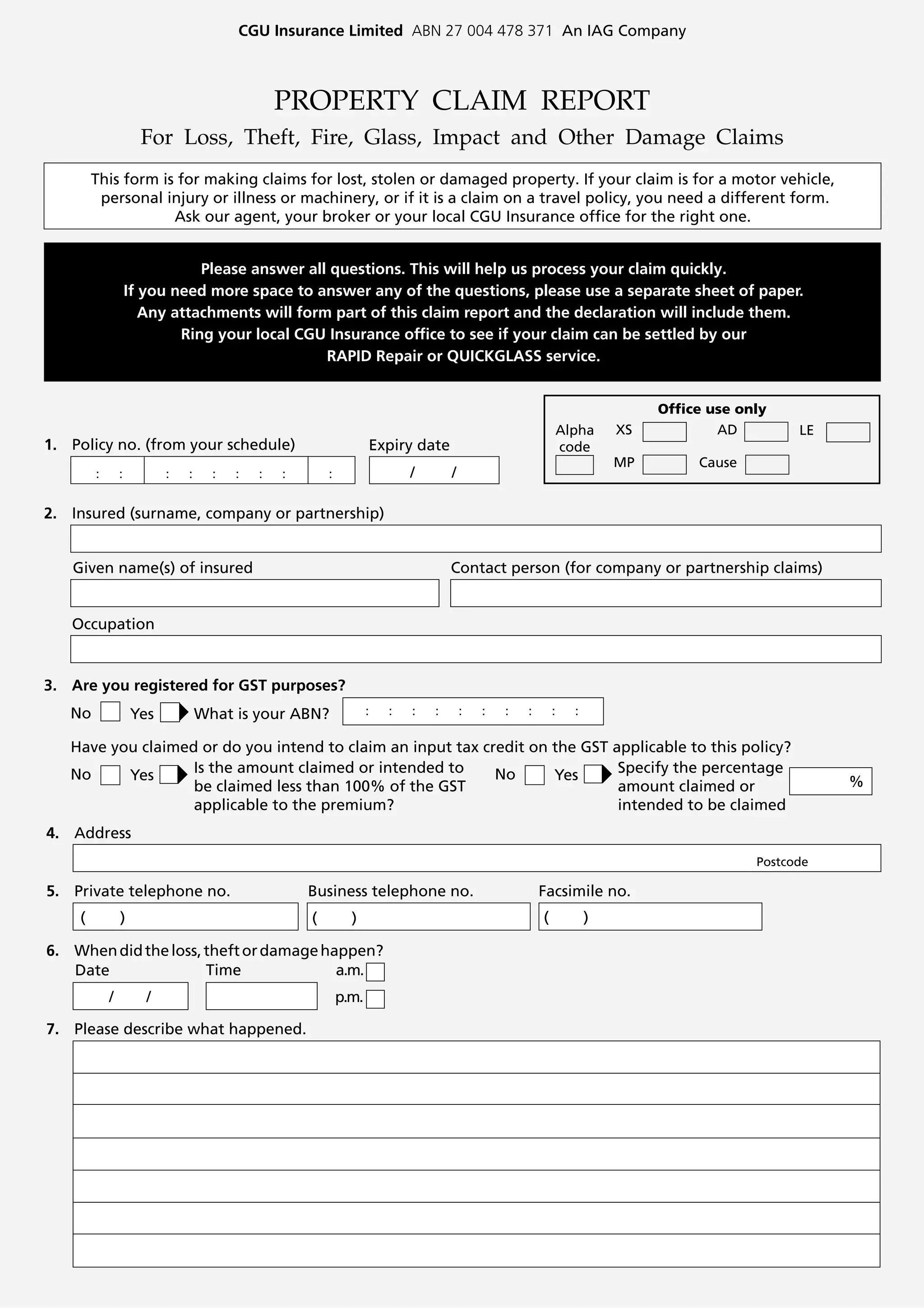 CGU Insurance Limited ABN 27 004 478 371 An IAG Company



                                                    PROPERTY CLAIM REPORT
                      For Loss, Theft, Fire, Glass, Impact and Other Damage Claims
        This form is for making claims for lost, stolen or damaged property. If your claim is for a motor vehicle,
         personal injury or illness or machinery, or if it is a claim on a travel policy, you need a different form.
                    Ask our agent, your broker or your local CGU Insurance office for the right one.


                               Please answer all questions. This will help us process your claim quickly.
                    If you need more space to answer any of the questions, please use a separate sheet of paper.
                       Any attachments will form part of this claim report and the declaration will include them.
                            Ring your local CGU Insurance office to see if your claim can be settled by our
                                                RAPID Repair or QUICKGLASS service.


                                                                                                                                      Office use only
                                                                                                                       Alpha     XS           AD         LE
1. Policy no. (from your schedule)                                         Expiry date                                 code
                                                                                                                                 MP        Cause
        :       :     :       :   :     :   :   :   :   :       :                  /       /

2. Insured (surname, company or partnership)


   Given name(s) of insured                                                                Contact person (for company or partnership claims)


   Occupation


3. Are you registered for GST purposes?
   No               Yes               What is your ABN?                    :   :   :   :       :   :   :   :       :     :

   Have you claimed or do you intend to claim an input tax credit on the GST applicable to this policy?
   No     Yes      Is the amount claimed or intended to      No      Yes      Specify the percentage
                   be claimed less than 100% of the GST                       amount claimed or                                                               %
                   applicable to the premium?                                 intended to be claimed
4. Address
                                                                                                                                                   Postcode

5. Private telephone no.                                Business telephone no.                                 Facsimile no.
    (           )                                           (         )                                        (             )

6. When did the loss, theft or damage happen?
   Date               Time              a.m.
            /             /                                         p.m.

7. Please describe what happened.
 