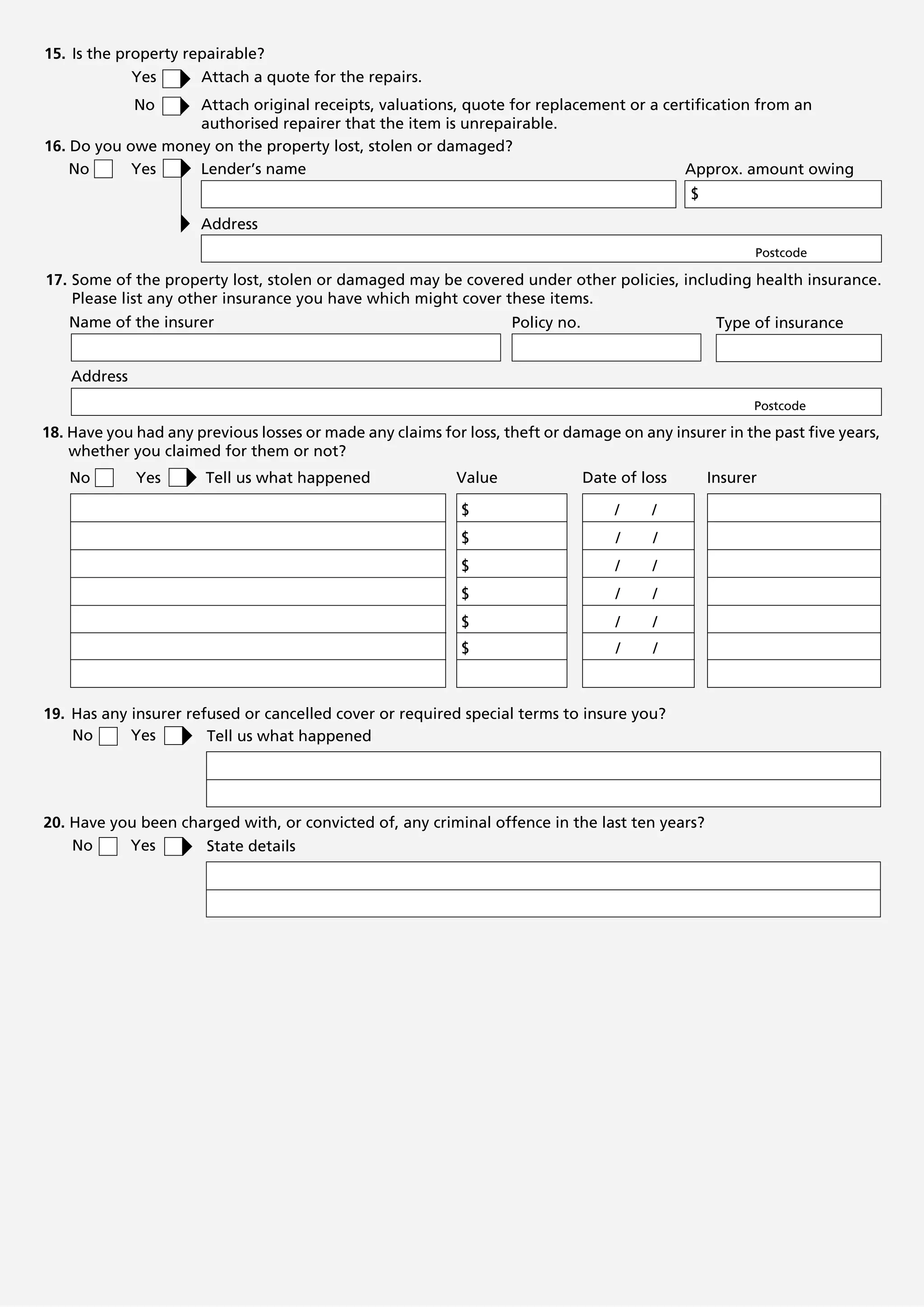 15. Is the property repairable?
             Yes      Attach a quote for the repairs.
              No   Attach original receipts, valuations, quote for replacement or a certification from an
                   authorised repairer that the item is unrepairable.
16. Do you owe money on the property lost, stolen or damaged?
    No      Yes    Lender’s name                                                       Approx. amount owing
                                                                                               $
                      Address
                                                                                                         Postcode

17. Some of the property lost, stolen or damaged may be covered under other policies, including health insurance.
    Please list any other insurance you have which might cover these items.
   Name of the insurer                                             Policy no.                       Type of insurance


    Address
                                                                                                         Postcode

18. Have you had any previous losses or made any claims for loss, theft or damage on any insurer in the past five years,
    whether you claimed for them or not?
   No         Yes      Tell us what happened               Value                Date of loss       Insurer

                                                            $                       /    /
                                                            $                       /     /
                                                            $                       /    /
                                                            $                       /     /
                                                            $                       /     /
                                                            $                       /     /



19. Has any insurer refused or cancelled cover or required special terms to insure you?
    No      Yes        Tell us what happened




20. Have you been charged with, or convicted of, any criminal offence in the last ten years?
    No     Yes       State details
 