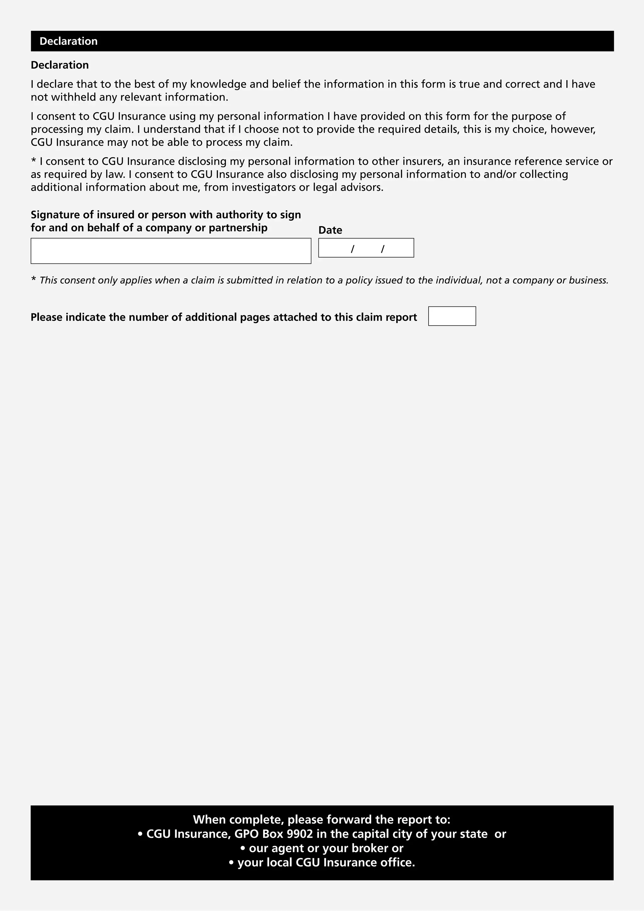 Declaration

Declaration
I declare that to the best of my knowledge and belief the information in this form is true and correct and I have
not withheld any relevant information.
I consent to CGU Insurance using my personal information I have provided on this form for the purpose of
processing my claim. I understand that if I choose not to provide the required details, this is my choice, however,
CGU Insurance may not be able to process my claim.
* I consent to CGU Insurance disclosing my personal information to other insurers, an insurance reference service or
as required by law. I consent to CGU Insurance also disclosing my personal information to and/or collecting
additional information about me, from investigators or legal advisors.

Signature of insured or person with authority to sign
for and on behalf of a company or partnership                   Date
                                                                        /     /

* This consent only applies when a claim is submitted in relation to a policy issued to the individual, not a company or business.


Please indicate the number of additional pages attached to this claim report




                                When complete, please forward the report to:
                       • CGU Insurance, GPO Box 9902 in the capital city of your state or
                                         • our agent or your broker or
                                      • your local CGU Insurance office.
 