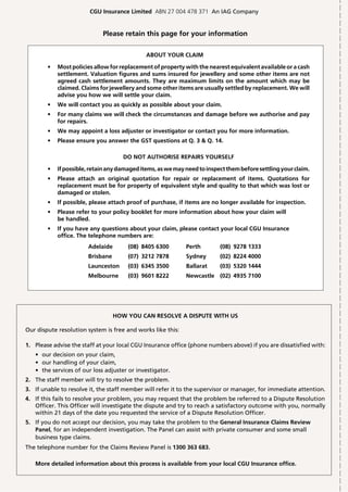 CGU Insurance Limited ABN 27 004 478 371 An IAG Company


                             Please retain this page for your information


                                              ABOUT YOUR CLAIM

        •   Most policies allow for replacement of property with the nearest equivalent available or a cash
            settlement. Valuation figures and sums insured for jewellery and some other items are not
            agreed cash settlement amounts. They are maximum limits on the amount which may be
            claimed. Claims for jewellery and some other items are usually settled by replacement. We will
            advise you how we will settle your claim.
        •   We will contact you as quickly as possible about your claim.
        •   For many claims we will check the circumstances and damage before we authorise and pay
            for repairs.
        •   We may appoint a loss adjuster or investigator or contact you for more information.
        •   Please ensure you answer the GST questions at Q. 3 & Q. 14.

                                     DO NOT AUTHORISE REPAIRS YOURSELF

        •   If possible, retain any damaged items, as we may need to inspect them before settling your claim.
        •   Please attach an original quotation for repair or replacement of items. Quotations for
            replacement must be for property of equivalent style and quality to that which was lost or
            damaged or stolen.
        •   If possible, please attach proof of purchase, if items are no longer available for inspection.
        •   Please refer to your policy booklet for more information about how your claim will
            be handled.
        •   If you have any questions about your claim, please contact your local CGU Insurance
            office. The telephone numbers are:
                       Adelaide        (08) 8405 6300        Perth        (08) 9278 1333
                       Brisbane        (07) 3212 7878        Sydney       (02) 8224 4000
                       Launceston      (03) 6345 3500        Ballarat     (03) 5320 1444
                       Melbourne       (03) 9601 8222        Newcastle (02) 4935 7100




                                  HOW YOU CAN RESOLVE A DISPUTE WITH US

Our dispute resolution system is free and works like this:

1. Please advise the staff at your local CGU Insurance office (phone numbers above) if you are dissatisfied with:
   • our decision on your claim,
   • our handling of your claim,
   • the services of our loss adjuster or investigator.
2. The staff member will try to resolve the problem.
3. If unable to resolve it, the staff member will refer it to the supervisor or manager, for immediate attention.
4. If this fails to resolve your problem, you may request that the problem be referred to a Dispute Resolution
   Officer. This Officer will investigate the dispute and try to reach a satisfactory outcome with you, normally
   within 21 days of the date you requested the service of a Dispute Resolution Officer.
5. If you do not accept our decision, you may take the problem to the General Insurance Claims Review
   Panel, for an independent investigation. The Panel can assist with private consumer and some small
   business type claims.
The telephone number for the Claims Review Panel is 1300 363 683.

   More detailed information about this process is available from your local CGU Insurance office.
 