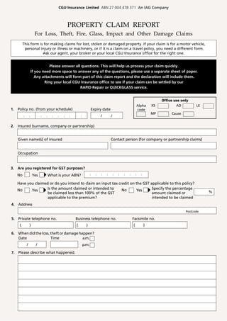 CGU Insurance Limited ABN 27 004 478 371 An IAG Company



                                                    PROPERTY CLAIM REPORT
                      For Loss, Theft, Fire, Glass, Impact and Other Damage Claims
        This form is for making claims for lost, stolen or damaged property. If your claim is for a motor vehicle,
         personal injury or illness or machinery, or if it is a claim on a travel policy, you need a different form.
                    Ask our agent, your broker or your local CGU Insurance office for the right one.


                               Please answer all questions. This will help us process your claim quickly.
                    If you need more space to answer any of the questions, please use a separate sheet of paper.
                       Any attachments will form part of this claim report and the declaration will include them.
                            Ring your local CGU Insurance office to see if your claim can be settled by our
                                                RAPID Repair or QUICKGLASS service.


                                                                                                                                      Office use only
                                                                                                                       Alpha     XS           AD         LE
1. Policy no. (from your schedule)                                         Expiry date                                 code
                                                                                                                                 MP        Cause
        :       :     :       :   :     :   :   :   :   :       :                  /       /

2. Insured (surname, company or partnership)


   Given name(s) of insured                                                                Contact person (for company or partnership claims)


   Occupation


3. Are you registered for GST purposes?
   No               Yes               What is your ABN?                    :   :   :   :       :   :   :   :       :     :

   Have you claimed or do you intend to claim an input tax credit on the GST applicable to this policy?
   No     Yes      Is the amount claimed or intended to      No      Yes      Specify the percentage
                   be claimed less than 100% of the GST                       amount claimed or                                                               %
                   applicable to the premium?                                 intended to be claimed
4. Address
                                                                                                                                                   Postcode

5. Private telephone no.                                Business telephone no.                                 Facsimile no.
    (           )                                           (         )                                        (             )

6. When did the loss, theft or damage happen?
   Date               Time              a.m.
            /             /                                         p.m.

7. Please describe what happened.
 