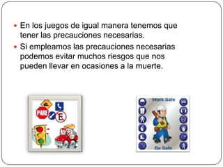  En los juegos de igual manera tenemos que
tener las precauciones necesarias.
 Si empleamos las precauciones necesarias
podemos evitar muchos riesgos que nos
pueden llevar en ocasiones a la muerte.
 