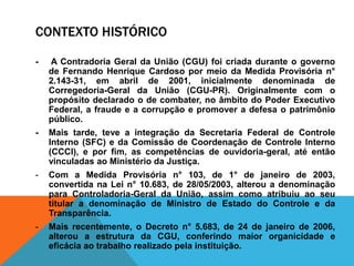 CONTEXTO HISTÓRICO
- A Contradoria Geral da União (CGU) foi criada durante o governo
de Fernando Henrique Cardoso por meio da Medida Provisória n°
2.143-31, em abril de 2001, inicialmente denominada de
Corregedoria-Geral da União (CGU-PR). Originalmente com o
propósito declarado o de combater, no âmbito do Poder Executivo
Federal, a fraude e a corrupção e promover a defesa o patrimônio
público.
- Mais tarde, teve a integração da Secretaria Federal de Controle
Interno (SFC) e da Comissão de Coordenação de Controle Interno
(CCCI), e por fim, as competências de ouvidoria-geral, até então
vinculadas ao Ministério da Justiça.
- Com a Medida Provisória n° 103, de 1° de janeiro de 2003,
convertida na Lei n° 10.683, de 28/05/2003, alterou a denominação
para Controladoria-Geral da União, assim como atribuiu ao seu
titular a denominação de Ministro de Estado do Controle e da
Transparência.
- Mais recentemente, o Decreto n° 5.683, de 24 de janeiro de 2006,
alterou a estrutura da CGU, conferindo maior organicidade e
eficácia ao trabalho realizado pela instituição.
 