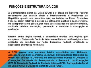 FUNÇÕES E ESTRUTURA DA CGU
A Controladoria Geral da União (CGU) é o órgão do Governo Federal
responsável por assistir direta e imediatamente o Presidente da
República quanto aos assuntos que, no âmbito do Poder Executivo
Federal, sejam relativos à defesa do patrimônio público e ao incremento
da transparência da gestão, por meio das atividades de controle interno,
auditoria pública, correição, prevenção e combate à corrupção e
ouvidoria.
Exerce, como órgão central, a supervisão técnica dos órgãos que
compõem o Sistema de Controle Interno e o Sistema de Correição e das
unidades de ouvidoria do Poder Executivo Federal, prestando a
necessária orientação normativa.
A CGU possui uma estrutura básica constituída por: Gabinete;
Assessoria Jurídica; Secretaria Executiva; Controladorias Regionais da
União nos Estados e Conselho de Transparência Pública e Combate à
Corrupção, Secretaria de Transparência e Prevenção da Corrupção
(STPC), Secretaria Federal de Controle Interno (SFC), Corregedoria-Geral
da União (CRG) e Ouvidoria-Geral da União (OGU).
 