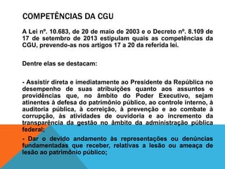 COMPETÊNCIAS DA CGU
A Lei nº. 10.683, de 20 de maio de 2003 e o Decreto nº. 8.109 de
17 de setembro de 2013 estipulam quais as competências da
CGU, prevendo-as nos artigos 17 a 20 da referida lei.
Dentre elas se destacam:
- Assistir direta e imediatamente ao Presidente da República no
desempenho de suas atribuições quanto aos assuntos e
providências que, no âmbito do Poder Executivo, sejam
atinentes à defesa do patrimônio público, ao controle interno, à
auditoria pública, à correição, à prevenção e ao combate à
corrupção, às atividades de ouvidoria e ao incremento da
transparência da gestão no âmbito da administração pública
federal;
- Dar o devido andamento às representações ou denúncias
fundamentadas que receber, relativas a lesão ou ameaça de
lesão ao patrimônio público;
 