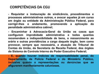 COMPETÊNCIAS DA CGU
- Requisitar a instauração de sindicância, procedimentos e
processos administrativos outros, e avocar aqueles já em curso
em órgão ou entidade da Administração Pública Federal, para
corrigir-lhes o andamento, promovendo a aplicação da
penalidade administrativa cabível;
- Encaminhar à Advocacia-Geral da União os casos que
configurem improbidade administrativa e todos quantos
recomendem a indisponibilidade de bens, o ressarcimento ao
erário e outras providências a cargo daquele órgão, bem como
provocar, sempre que necessária, a atuação do Tribunal de
Contas da União, da Secretaria da Receita Federal, dos órgãos
do Sistema de Controle Interno do Poder Executivo Federal;
- E, quando houver indícios de responsabilidade penal, do
Departamento de Polícia Federal e do Ministério Público,
inclusive quanto a representações ou denúncias que se
afigurarem manifestamente caluniosas.
 