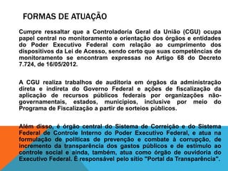 FORMAS DE ATUAÇÃO
Cumpre ressaltar que a Controladoria Geral da União (CGU) ocupa
papel central no monitoramento e orientação dos órgãos e entidades
do Poder Executivo Federal com relação ao cumprimento dos
dispositivos da Lei de Acesso, sendo certo que suas competências de
monitoramento se encontram expressas no Artigo 68 do Decreto
7.724, de 16/05/2012.
A CGU realiza trabalhos de auditoria em órgãos da administração
direta e indireta do Governo Federal e ações de fiscalização da
aplicação de recursos públicos federais por organizações não-
governamentais, estados, municípios, inclusive por meio do
Programa de Fiscalização a partir de sorteios públicos.
Além disso, é órgão central do Sistema de Correição e do Sistema
Federal de Controle Interno do Poder Executivo Federal, e atua na
formulação de políticas de prevenção e combate à corrupção, de
incremento da transparência dos gastos públicos e de estímulo ao
controle social e ainda, também, atua como órgão de ouvidoria do
Executivo Federal. É responsável pelo sítio "Portal da Transparência".
 