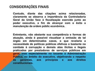 CONSIDERAÇÕES FINAIS
Contudo, diante das citações acima relacionadas,
claramente se observa a importância da Controladoria
Geral da União face à fiscalização exercida junto ao
poder executivo, a fim de alcançar com o êxito a
manutenção da ordem públic econômica.
Entretanto, não obstante sua competência e formas de
atuação, ainda é possível visualizar a omissão de tal
órgão em determinados casos, o que revelaria a
necessidade de políticas públicas efetivas o bastante no
combate à corrupção e demais atos ilícitos e ilegais
praticados por prestadores de serviços públicos em
geral, mas especialmente no tocante à Administração
Pública, no âmbito do executivo, objetivando o respeito
às garantias, aos princípios e aos direitos
constitucionais.
 
