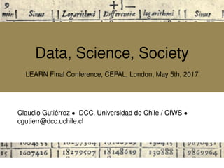 Data, Science, Society
LEARN Final Conference, CEPAL, London, May 5th, 2017
Claudio Guti´errez • DCC, Universidad de Chile / CIWS •
cgutierr@dcc.uchile.cl
 