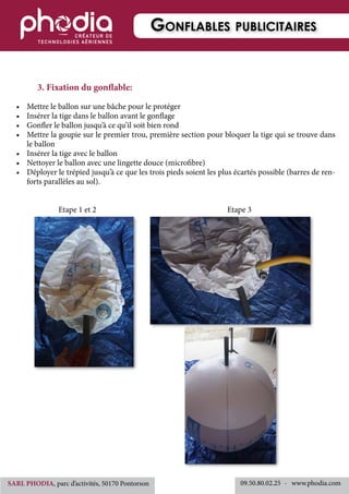 3. Fixation du gonflable:
•	 Mettre le ballon sur une bâche pour le protéger
•	 Insérer la tige dans le ballon avant le gonflage
•	 Gonfler le ballon jusqu’à ce qu’il soit bien rond
•	 Mettre la goupie sur le premier trou, première section pour bloquer la tige qui se trouve dans
le ballon
•	 Insérer la tige avec le ballon
•	 Nettoyer le ballon avec une lingette douce (microfibre)
•	 Déployer le trépied jusqu’à ce que les trois pieds soient les plus écartés possible (barres de ren-
forts parallèles au sol).
	 	 Etape 1 et 2	 	 	 	 	 	 	 Etape 3
Gonflables publicitaires
09.50.80.02.25 	-   www.phodia.comSARL PHODIA, parc d’activités, 50170 Pontorson
 