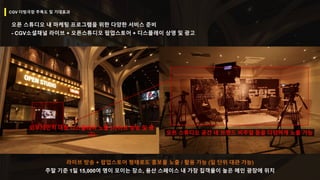 라이브 방송 + 팝업스토어 형태로도 홍보물 노출 / 활용 가능 (일 단위 대관 가능)
주말 기준 1일 15,000여 명이 모이는 장소, 용산 스페이스 내 가장 집객율이 높은 메인 광장에 위치
오픈 스튜디오 내 마케팅 프로그램을 위한 다양한 서비스 준비
- CGV소셜채널 라이브 + 오픈스튜디오 팝업스토어 + 디스플레이 상영 및 광고
외부70인치 대형 디스플레이 노출 (라이브 방송 및 광
고) 오픈 스튜디오 공간 내 브랜드 비주얼 등을 다양하게 노출 가능
CGV 더빙극장 주목도 및 기대효과
 