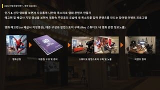 CGV 더빙극장이란? - 제작 프로세스
인기 & 신작 영화를 보면서 자유롭게 나만의 목소리로 영화 콘텐츠 만들기
예고편 및 배급사 지정 영상을 보면서 영화속 주인공의 모습에 내 목소리를 입혀 콘텐츠를 만드는 참여형 이벤트 프로그램
영화 예고편 (or 배급사 지정영상), 대본 구성과 팝업스토어 구축 (Rec 스튜디오 내 영화 관련 정보노출)
영화선정 대본집 구성 및 준비 스튜디오 팝업스토어 구축 및 노출 이벤트 참여
 