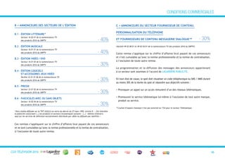 CGVTéléVision 2013 10
B.1 - édITIOn LITTéRAIRE*
Secteur 16 02 01 de la nomenclature TV
des produits 2016 du SNPTV - 40%
B.2 - édITIOn MuSICALE
Secteur 16 01 01 de la nomenclature TV
des produits 2016 du SNPTV - 40%
B.3 - édITIOn vIdéO / dvd
Secteur 16 01 02 de la nomenclature TV
des produits 2016 du SNPTV - 30%
B.4 - édITIOn LOGICIELS
ET ACCESSOIRES JEux vIdéO
Variété 32 01 01 06 de la nomenclature TV
des produits 2016 du SNPTV - 30%
B.5 - PRESSE
Secteur 33 01 02 de la nomenclature TV
des produits 2016 du SNPTV - 30%
B.6 - fASCICuLES AvEC Ou SAnS OBJETS
Secteur 16 02 04 de la nomenclature TV
des produits 2016 du SNPTV - 30%
B > AnnOnCEuRS dES SECTEuRS dE L’édITIOn C > AnnOnCEuRS du SECTEuR fOuRnISSEuR dE COnTEnu,
PERSOnnALISATIOn du TéLéPhOnE
ET fOuRnISSEuRS dE COnTEnu MESSAGERIE dIALOGuE** - 30%
(Variété 49 02 08 01 et 49 02 04 01 de la nomenclature TV des produits 2016 du SNPTV)
Cette remise s’applique sur le chiffre d’affaires brut payant de ces annonceurs
et n’est cumulable qu’avec la remise professionnelle et la remise de centralisation,
à l’exclusion de toute autre remise.
La programmation et la diffusion des messages des annonceurs appartenant
à ce secteur sont soumises à l’accord de LAGARDÈRE PUBLICITÉ.
En tout état de cause, le spot doit visualiser un code téléphonique ou SMS / MMS durant
au moins 30% de la durée du spot et répondre aux objectifs suivants :
> Provoquer un appel sur un accès rémunéré d’un des réseaux télématiques.
> Promouvoir le service télématique lui-même à l’exclusion de tout autre marque,
produit ou service.
*Hors chaîne diffusée sur la TNT (GULLI) en vertu du décret du 27 mars 1992, article 8 : « Est interdite
la publicité concernant (…) les produits et secteurs économiques suivants : (…) – édition littéraire,
sauf sur les services de télévision exclusivement distribués par câble ou diffusés par satellite.»
Ces remises s’appliquent sur le chiffre d’affaires brut payant de ces annonceurs
et ne sont cumulables qu’avec la remise professionnelle et la remise de centralisation,
à l’exclusion de toute autre remise.
CONDITIONS COMMERCIALES
**L’achat d’espace classique n’est pas autorisé sur TIJI pour le secteur Télématique.
CGV TÉLÉVISION 2016
 