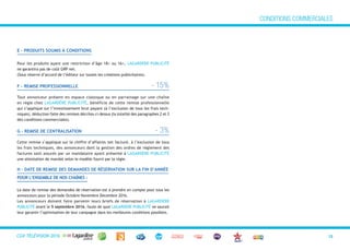 CGVTéléVision 2013 12
E - PROduITS SOuMIS À COndITIOnS
Pour les produits ayant une restriction d’âge 18+ ou 16+, LAGARDÈRE PUBLICITÉ
ne garantira pas de coût GRP net.
(Sous réserve d’accord de l’éditeur sur toutes les créations publicitaires).
f – REMISE PROfESSIOnnELLE - 15%
Tout annonceur présent en espace classique ou en parrainage sur une chaîne
en régie chez LAGARDÈRE PUBLICITÉ, bénéficie de cette remise professionnelle
qui s’applique sur l’investissement brut payant (à l’exclusion de tous les frais tech-
niques), déduction faite des remises décrites ci-dessus (la totalité des paragraphes 2 et 3
des conditions commerciales).
G – REMISE dE CEnTRALISATIOn - 3%
Cette remise s’applique sur le chiffre d’affaires net facturé, à l’exclusion de tous
les frais techniques, des annonceurs dont la gestion des ordres de règlement des
factures sont assurés par un mandataire ayant présenté à LAGARDÈRE PUBLICITÉ
une attestation de mandat selon le modèle fourni par la régie.
h – dATE dE REMISE dES dEMAndES dE RéSERvATIOn SuR LA fIn d’AnnéE
POuR L’EnSEMBLE dE nOS ChAÎnES :
La date de remise des demandes de réservation est à prendre en compte pour tous les
annonceurs pour la période Octobre Novembre Décembre 2016.
Les annonceurs doivent faire parvenir leurs briefs de réservation à LAGARDÈRE
PUBLICITÉ avant le 5 septembre 2016, faute de quoi LAGARDÈRE PUBLICITÉ ne saurait
leur garantir l’optimisation de leur campagne dans les meilleures conditions possibles.
CONDITIONS COMMERCIALES
CGV TÉLÉVISION 2016
 