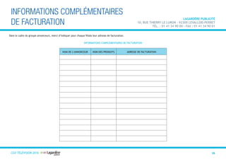 CGVTélévision 2013 29
INFORMATIONS COMPLÉMENTAIRES
DE FACTURATION
LAGARDÈRE PUBLICITÉ
10, rue Thierry Le Luron - 92300 Levallois-PerreT
Tél. : 01 41 34 90 00 - Fax : 01 41 34 90 01
NOM DE L’ANNONCEUR NOM DES PRODUITS ADRESSE DE FACTURATION
INFORMATIONS COMPLÉMENTAIRES DE FACTURATION
Dans le cadre du groupe annonceurs, merci d’indiquer pour chaque filiale leur adresse de facturation.
CGV TÉLÉVISION 2016
 