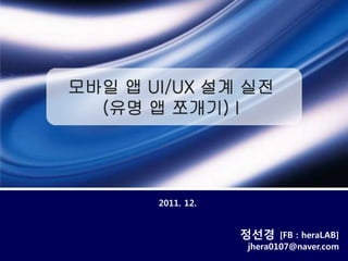 모바일 앱 UI/UX 설계 실전
  (유명 앱 쪼개기) I




       2011. 12.


                   정선경    [FB : heraLAB]
                   jhera0107@naver.com
 