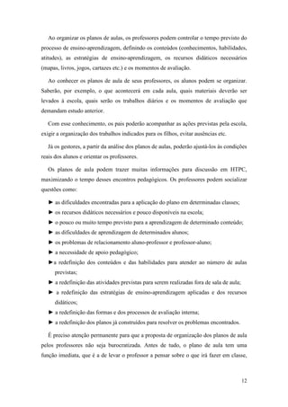 Ao organizar os planos de aulas, os professores podem controlar o tempo previsto do
processo de ensino-aprendizagem, definindo os conteúdos (conhecimentos, habilidades,
atitudes), as estratégias de ensino-aprendizagem, os recursos didáticos necessários
(mapas, livros, jogos, cartazes etc.) e os momentos de avaliação.

   Ao conhecer os planos de aula de seus professores, os alunos podem se organizar.
Saberão, por exemplo, o que acontecerá em cada aula, quais materiais deverão ser
levados à escola, quais serão os trabalhos diários e os momentos de avaliação que
demandam estudo anterior.

   Com esse conhecimento, os pais poderão acompanhar as ações previstas pela escola,
exigir a organização dos trabalhos indicados para os filhos, evitar ausências etc.

   Já os gestores, a partir da análise dos planos de aulas, poderão ajustá-los às condições
reais dos alunos e orientar os professores.

   Os planos de aula podem trazer muitas informações para discussão em HTPC,
maximizando o tempo desses encontros pedagógicos. Os professores podem socializar
questões como:

   ► as dificuldades encontradas para a aplicação do plano em determinadas classes;
   ► os recursos didáticos necessários e pouco disponíveis na escola;
   ► o pouco ou muito tempo previsto para a aprendizagem de determinado conteúdo;
   ► as dificuldades de aprendizagem de determinados alunos;
   ► os problemas de relacionamento aluno-professor e professor-aluno;
   ► a necessidade de apoio pedagógico;
   ►a redefinição dos conteúdos e das habilidades para atender ao número de aulas
      previstas;
   ► a redefinição das atividades previstas para serem realizadas fora de sala de aula;
   ► a redefinição das estratégias de ensino-aprendizagem aplicadas e dos recursos
      didáticos;
   ► a redefinição das formas e dos processos de avaliação interna;
   ► a redefinição dos planos já construídos para resolver os problemas encontrados.

   É preciso atenção permanente para que a proposta de organização dos planos de aula
pelos professores não seja burocratizada. Antes de tudo, o plano de aula tem uma
função imediata, que é a de levar o professor a pensar sobre o que irá fazer em classe,



                                                                                          12
 