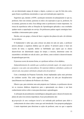 em um determinado espaço de tempo e, depois, a pensar se o que foi feito deu certo,
quais foram os problemas encontrados e o que será realizado para superá-los.

   Sugerimos que, durante a HTPC, aconteçam momentos de planejamento (o que eu,
professor, farei esta semana, quinzena ou mês) e de exposição (o que eu, professor, fiz
na semana, quinzena ou mês). Esse diálogo entre os professores é muito importante. As
trocas de experiências sobre as Situações de Aprendizagem aplicadas e seus resultados
ajudam muito a capacitação em serviço. Os professores podem sugerir estratégias bem-
sucedidas e interessantes para o grupo.

   Decida, com seu grupo, a forma de fazer o registro dos planos de aula e de informá-
los aos alunos.

   O fundamental é saber que, para colocar um plano de aula em ação, o professor
precisa planejar a sequência didática que irá aplicar. O primeiro passo é fazer um
recorte do tema; o segundo, definir as habilidades que espera que os alunos
desenvolvam em determinado espaço de tempo; o terceiro, determinar como irá
encaminhar a atividade em sala de aula e, por último, como avaliará o desenvolvimento
da aprendizagem prevista.

   O processo ocorre da mesma forma, se o professor utilizar o livro didático.

   Independentemente do caminho que o professor pretenda seguir, ele sempre precisa
preparar a sua aula com antecedência. Os materiais didáticos subsidiam a prática de
sala de aula, mas jamais substituem a função ativa do professor.

   Com a introdução da Proposta Curricular, foram implantadas ações mais próximas
do cotidiano escolar. Elas estão sugeridas em planos de aula por disciplina/série
(ano)/bimestre nos Cadernos do Professor e do Aluno.

   Observe que, para ministrar uma aula proposta nos Cadernos, os professores devem
ter os recursos didáticos disponíveis para a apresentação aos alunos e um bom
conhecimento teórico sobre o tema para direcionar a aprendizagem.

   A utilização de procedimentos metodológicos adequados para o desenvolvimento dos
planos de aula é de extrema importância. Esses procedimentos são:

a) proposição de uma sondagem inicial a ser realizada pelo professor para aferir o
   conhecimento do aluno sobre o tema que será introduzido. Essa proposta pedagógica
   é muito importante para direcionar as ações do professor, uma vez que o capacita

                                                                                    13
 