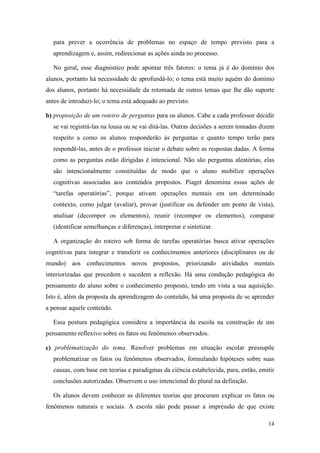 para prever a ocorrência de problemas no espaço de tempo previsto para a
  aprendizagem e, assim, redirecionar as ações ainda no processo.

  No geral, esse diagnóstico pode apontar três fatores: o tema já é do domínio dos
alunos, portanto há necessidade de aprofundá-lo; o tema está muito aquém do domínio
dos alunos, portanto há necessidade da retomada de outros temas que lhe dão suporte
antes de introduzi-lo; o tema está adequado ao previsto.

b) proposição de um roteiro de perguntas para os alunos. Cabe a cada professor decidir
  se vai registrá-las na lousa ou se vai ditá-las. Outras decisões a serem tomadas dizem
  respeito a como os alunos responderão às perguntas e quanto tempo terão para
  respondê-las, antes de o professor iniciar o debate sobre as respostas dadas. A forma
  como as perguntas estão dirigidas é intencional. Não são perguntas aleatórias, elas
  são intencionalmente constituídas de modo que o aluno mobilize operações
  cognitivas associadas aos conteúdos propostos. Piaget denomina essas ações de
  “tarefas operatórias”, porque ativam operações mentais em um determinado
  contexto, como julgar (avaliar), provar (justificar ou defender um ponto de vista),
  analisar (decompor os elementos), reunir (recompor os elementos), comparar
  (identificar semelhanças e diferenças), interpretar e sintetizar.

  A organização do roteiro sob forma de tarefas operatórias busca ativar operações
cognitivas para integrar e transferir os conhecimentos anteriores (disciplinares ou de
mundo) aos conhecimentos novos propostos, priorizando atividades mentais
interiorizadas que precedem e sucedem a reflexão. Há uma condução pedagógica do
pensamento do aluno sobre o conhecimento proposto, tendo em vista a sua aquisição.
Isto é, além da proposta da aprendizagem do conteúdo, há uma proposta de se aprender
a pensar aquele conteúdo.

  Essa postura pedagógica considera a importância da escola na construção de um
pensamento reflexivo sobre os fatos ou fenômenos observados.

c) problematização do tema. Resolver problemas em situação escolar pressupõe
  problematizar os fatos ou fenômenos observados, formulando hipóteses sobre suas
  causas, com base em teorias e paradigmas da ciência estabelecida, para, então, emitir
  conclusões autorizadas. Observem o uso intencional do plural na definição.

  Os alunos devem conhecer as diferentes teorias que procuram explicar os fatos ou
fenômenos naturais e sociais. A escola não pode passar a impressão de que existe

                                                                                     14
 