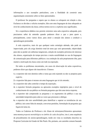 informações e aos exemplos particulares, com a finalidade de construir uma
argumentação consistente sobre os fatos apresentados.

  O professor faz perguntas e espera que os alunos se coloquem em relação a elas.
Esclarece as dúvidas e solicita exemplos, fala com uma linguagem de área adequada ao
nível de conhecimento da classe, utiliza termos novos e explicita seus significados.

  Só a experiência didática nos permite ministrar uma aula expositiva adequada, pois
precisamos saber de antemão quando podemos dizer o que e para quem e,
principalmente, como vamos dizer, para atrair a atenção dos alunos e conduzir a
aprendizagem pretendida.

  A aula expositiva, mais do que qualquer outra estratégia adotada, não pode ser
improvisada, pois ela exige domínio total do tema que será apresentado, objetividade
para não se perder em subtemas tangenciais, seleção de exemplos próximos do interesse
dos alunos, organização do tempo previsto e muita sensibilidade no uso da linguagem
de comunicação para diferentes públicos e na condução da aula propriamente dita, para
manter a motivação da classe como um todo na exposição.

  De todos os problemas encontrados, em casos de observação de aulas expositivas,
podemos dizer que alguns são inaceitáveis. Citamos:

1. o expositor não tem domínio sobre o tema que está expondo ou não se preparou para
  expô-lo;
2. o expositor fala para si mesmo em uma linguagem que só ele entende;
3. o expositor não sabe controlar o tempo da exposição;
4. o expositor formula perguntas ou apresenta exemplos impróprios para o nível de
  conhecimento de seu público ou formula perguntas que têm uma única resposta;
5. o expositor não compreende as perguntas e os argumentos do público e usa sua
  autoridade temporária para calar as vozes que procuram o diálogo;
6. o expositor não tem sensibilidade para identificar e superar as resistências de seu
  público, tais como falta de atenção, conversas paralelas, formulação de perguntas que
  fogem do tema etc.

  Todos os Cadernos do Professor e do Aluno de séries(anos)/bimestres apresentam
uma mesma proposta metodológica no âmbito de cada disciplina, isto é, uma sequência
de procedimentos de ensino-aprendizagem, tendo em vista os resultados descritos na
Proposta Curricular do Estado de São Paulo. Há, portanto, um caminho comum baseado

                                                                                       16
 