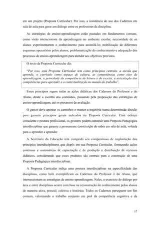 em um projeto (Proposta Curricular). Por isso, a insistência do uso dos Cadernos em
sala de aula para gerar um diálogo entre os professores da disciplina.

   As estratégias de ensino-aprendizagem estão pautadas em fundamentos comuns,
como visão interacionista da aprendizagem no ambiente escolar; necessidade de os
alunos experimentarem o conhecimento para assimilá-lo; mobilização de diferentes
esquemas operatórios pelos alunos; problematização do conhecimento e adequação dos
processos de ensino-aprendizagem para atender aos objetivos previstos.

   O texto da Proposta Curricular diz:

  “Por isso, esta Proposta Curricular tem como princípios centrais: a escola que
aprende, o currículo como espaço de cultura, as competências como eixo de
aprendizagem, a prioridade da competência de leitura e de escrita, a articulação das
competências para aprender e a contextualização no mundo do trabalho”.

   Esses princípios regem todas as ações didáticas dos Cadernos do Professor e do
Aluno, desde a escolha dos conteúdos, passando pela proposição das estratégias de
ensino-aprendizagem, até os processos de avaliação.

   O gestor deve apontar os caminhos e manter a trajetória numa determinada direção
para garantir princípios gerais indicados na Proposta Curricular. Com esforço
consciente e postura profissional, os gestores podem construir uma Proposta Pedagógica
interdisciplinar que garanta a permanente constituição do saber em sala de aula, voltada
para o aprender a aprender.

   A Secretaria da Educação tem cumprido seu compromisso de implantação dos
princípios interdisciplinares que dispôs em sua Proposta Curricular, fornecendo ações
contínuas e sistemáticas de capacitação e de produção e distribuição de recursos
didáticos, considerando que esses produtos são centrais para a construção de uma
Proposta Pedagógica interdisciplinar.

   A Proposta Curricular indica uma postura interdisciplinar na especificidade das
disciplinas, como bem exemplificam os Cadernos do Professor e do Aluno, que
interseccionam as estratégias de ensino-aprendizagem. Neles, o exercício do diálogo por
área e entre disciplinas ocorre com base na reconstrução do conhecimento pelos alunos
de maneira ativa, pessoal, coletiva e histórica. Todos os Cadernos perseguem um fim
comum, valorizando o trabalho conjunto em prol da competência cognitiva e da



                                                                                     17
 